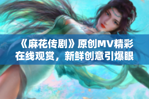《麻花傳劇》原創(chuàng)MV精彩在線觀賞，新鮮創(chuàng)意引爆眼球
