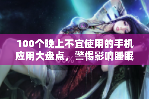 100個(gè)晚上不宜使用的手機(jī)應(yīng)用大盤點(diǎn)，警惕影響睡眠的APP清單