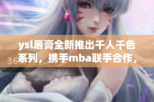 ysl唇膏全新推出千人千色系列，攜手mba聯(lián)手合作，開(kāi)啟獨(dú)特美顏之旅