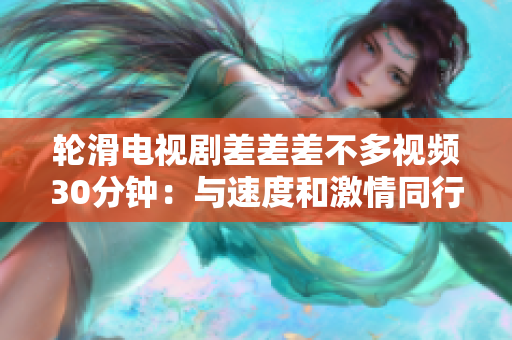輪滑電視劇差差差不多視頻30分鐘：與速度和激情同行，顛覆你的輪滑觀念