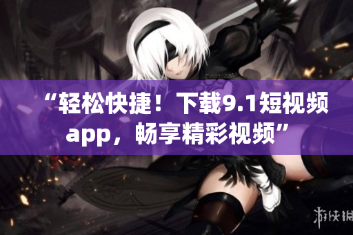 “輕松快捷！下載9.1短視頻app，暢享精彩視頻”