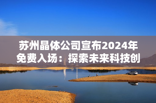 蘇州晶體公司宣布2024年免費(fèi)入場(chǎng)：探索未來科技創(chuàng)新與發(fā)展趨勢(shì)