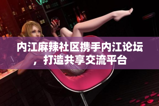 內(nèi)江麻辣社區(qū)攜手內(nèi)江論壇，打造共享交流平臺
