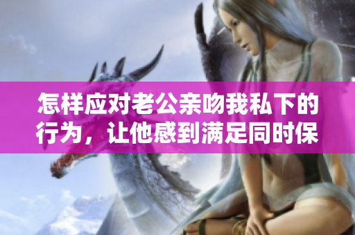 怎樣應(yīng)對(duì)老公親吻我私下的行為，讓他感到滿足同時(shí)保持尊嚴(yán)？