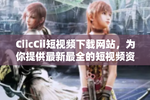 CiicCii短視頻下載網站，為你提供最新最全的短視頻資源