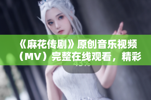 《麻花傳劇》原創(chuàng)音樂視頻（MV）完整在線觀看，精彩視聽盡在此！
