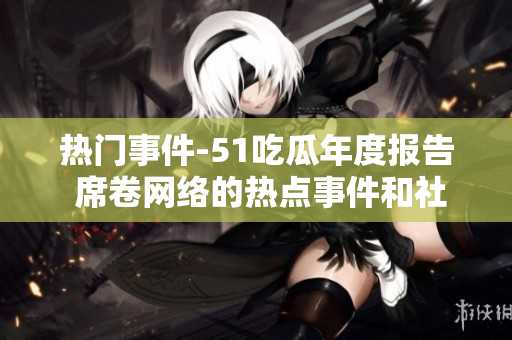 熱門事件-51吃瓜年度報告 席卷網(wǎng)絡(luò)的熱點事件和社會話題