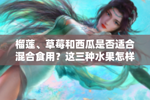 榴蓮、草莓和西瓜是否適合混合食用？這三種水果怎樣搭配更科學？