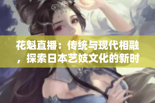 花魁直播：傳統(tǒng)與現(xiàn)代相融，探索日本藝妓文化的新時代直播體驗
