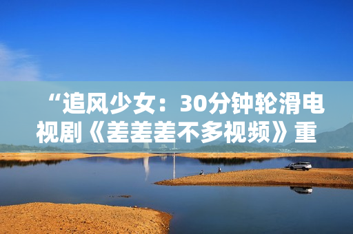 “追風少女：30分鐘輪滑電視劇《差差差不多視頻》重磅上線，引領(lǐng)全新青春風潮！”
