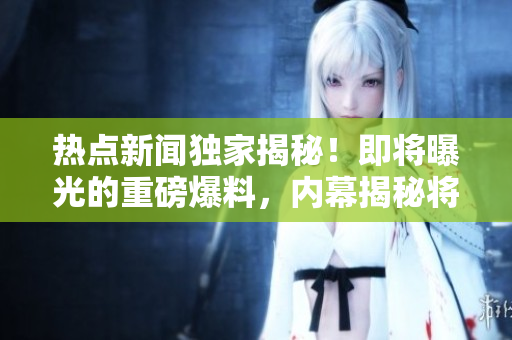 熱點(diǎn)新聞獨(dú)家揭秘！即將曝光的重磅爆料，內(nèi)幕揭秘將震撼全球！