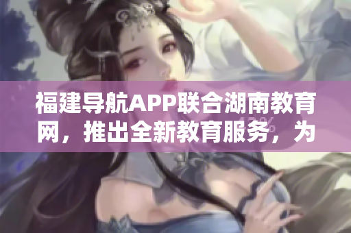 福建導航APP聯(lián)合湖南教育網(wǎng)，推出全新教育服務(wù)，為2022年提供更多精彩內(nèi)容