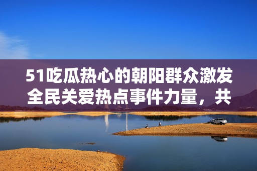 51吃瓜熱心的朝陽群眾激發(fā)全民關(guān)愛熱點(diǎn)事件力量，共同打造社會正能量