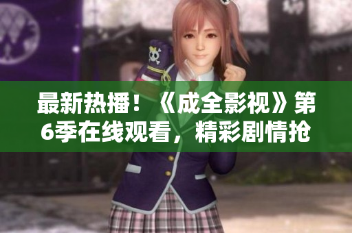 最新熱播！《成全影視》第6季在線觀看，精彩劇情搶先看