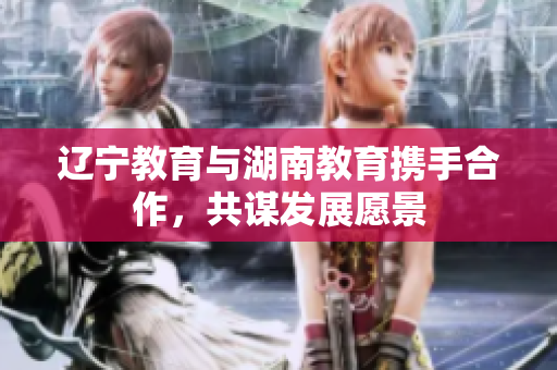 遼寧教育與湖南教育攜手合作，共謀發(fā)展愿景