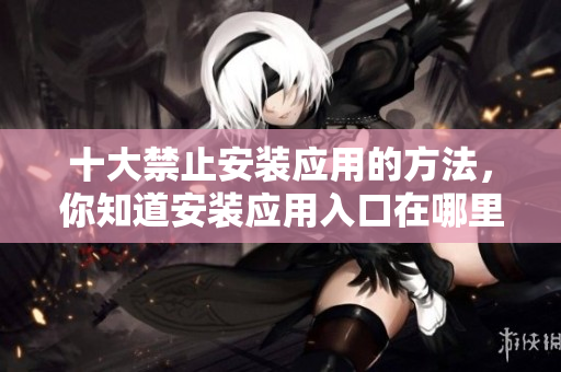 十大禁止安裝應(yīng)用的方法，你知道安裝應(yīng)用入口在哪里嗎？