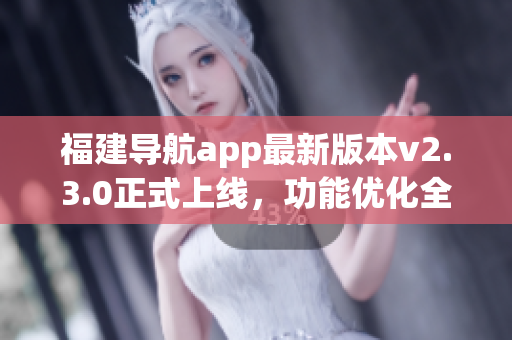 福建導(dǎo)航app最新版本v2.3.0正式上線，功能優(yōu)化全面升級(jí)！