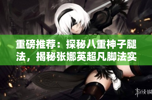 重磅推薦：探秘八重神子腿法，揭秘張娜英超凡腳法實(shí)力