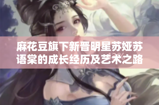 麻花豆旗下新晉明星蘇婭蘇語(yǔ)棠的成長(zhǎng)經(jīng)歷及藝術(shù)之路