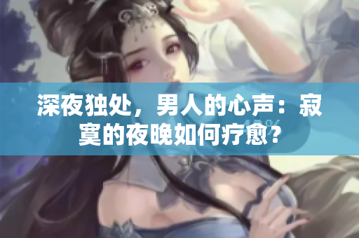 深夜獨處，男人的心聲：寂寞的夜晚如何療愈？