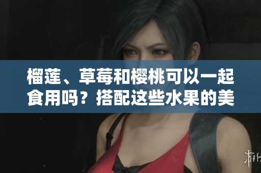 榴蓮、草莓和櫻桃可以一起食用嗎？搭配這些水果的美味秘訣由此揭曉