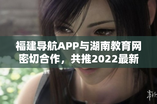 福建導航APP與湖南教育網(wǎng)密切合作，共推2022最新版！