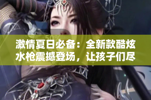 激情夏日必備：全新款酷炫水槍震撼登場，讓孩子們盡情暢玩