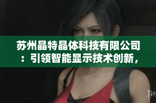 蘇州晶特晶體科技有限公司：引領(lǐng)智能顯示技術(shù)創(chuàng)新，致力于晶體研發(fā)與應(yīng)用