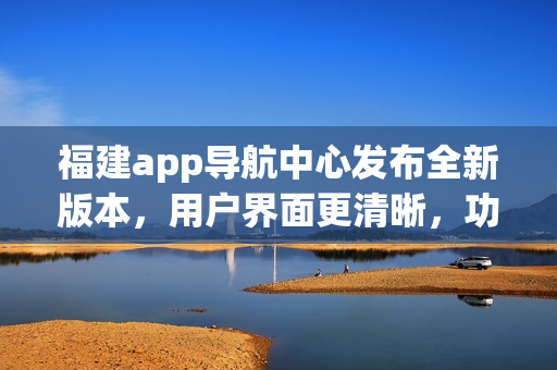 福建app導(dǎo)航中心發(fā)布全新版本，用戶界面更清晰，功能更強大，為您提供更便捷的導(dǎo)航服務(wù)