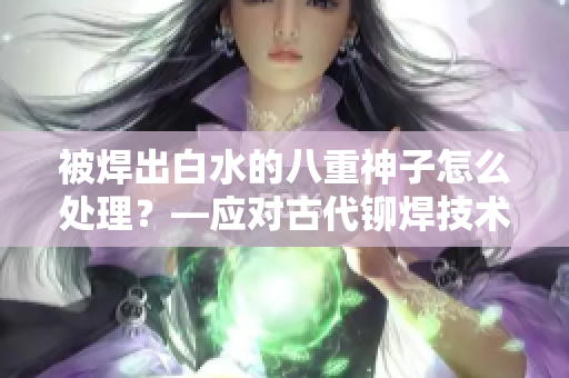 被焊出白水的八重神子怎么處理？—應(yīng)對古代鉚焊技術(shù)問題