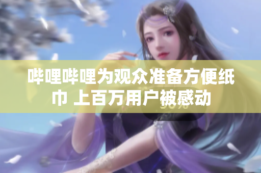 嗶哩嗶哩為觀眾準(zhǔn)備方便紙巾 上百萬用戶被感動