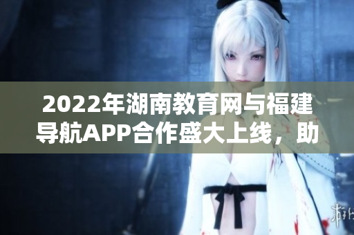 2022年湖南教育網(wǎng)與福建導(dǎo)航APP合作盛大上線，助力學(xué)子暢游互聯(lián)網(wǎng)海洋