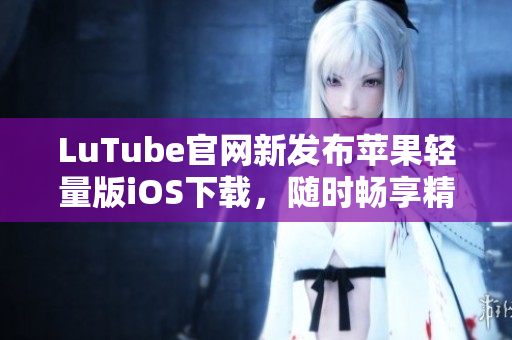 LuTube官網(wǎng)新發(fā)布蘋果輕量版iOS下載，隨時(shí)暢享精彩內(nèi)容