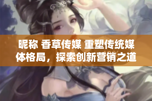 昵稱 香草傳媒 重塑傳統(tǒng)媒體格局，探索創(chuàng)新營銷之道
