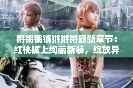 鏘鏘鏘鏘鏘鏘鏘最新章節(jié)：紅桃披上絢麗新裝，綻放異彩