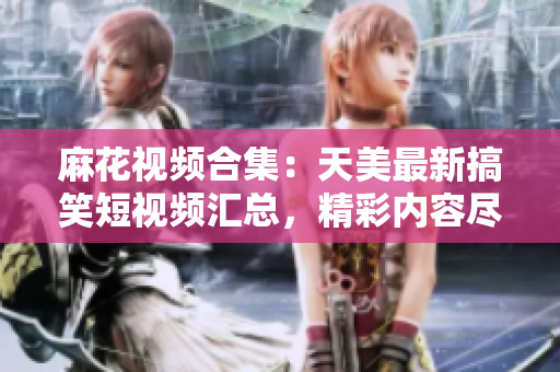 麻花視頻合集：天美最新搞笑短視頻匯總，精彩內(nèi)容盡在其中