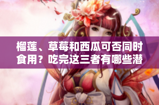 榴蓮、草莓和西瓜可否同時食用？吃完這三者有哪些潛在風險需要注意？