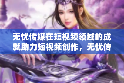 無(wú)憂(yōu)傳媒在短視頻領(lǐng)域的成就助力短視頻創(chuàng)作，無(wú)憂(yōu)傳媒為內(nèi)容創(chuàng)作者提供全方位支持