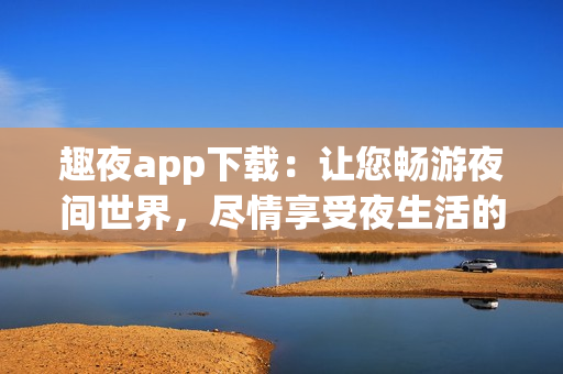趣夜app下載：讓您暢游夜間世界，盡情享受夜生活的熱情