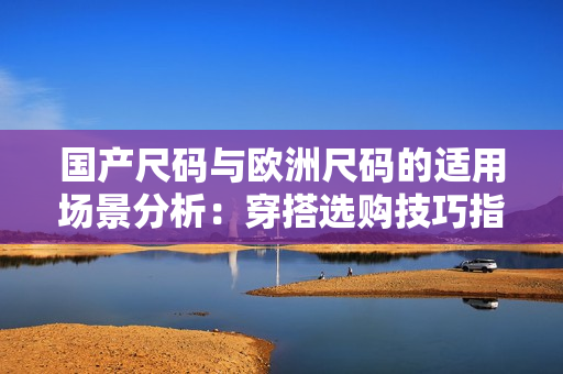 國產尺碼與歐洲尺碼的適用場景分析：穿搭選購技巧指南