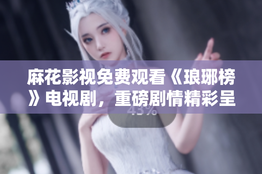 麻花影視免費觀看《瑯琊榜》電視劇，重磅劇情精彩呈現！