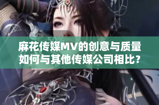 麻花傳媒MV的創(chuàng)意與質(zhì)量如何與其他傳媒公司相比？