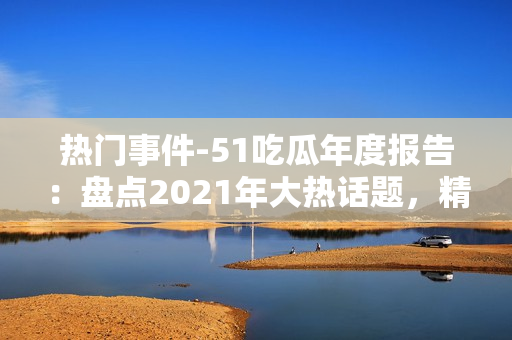 熱門事件-51吃瓜年度報告：盤點2021年大熱話題，精選熱門事件，解讀網(wǎng)友熱議