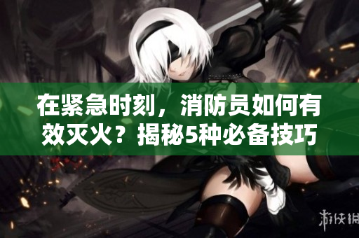 在緊急時(shí)刻，消防員如何有效滅火？揭秘5種必備技巧