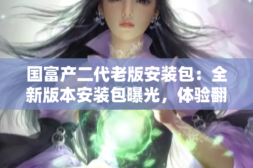 國富產(chǎn)二代老版安裝包：全新版本安裝包曝光，體驗翻倍提升