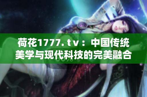 荷花1777. tⅴ：中國傳統(tǒng)美學與現代科技的完美融合