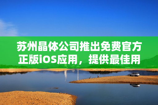 蘇州晶體公司推出免費(fèi)官方正版iOS應(yīng)用，提供最佳用戶體驗(yàn)