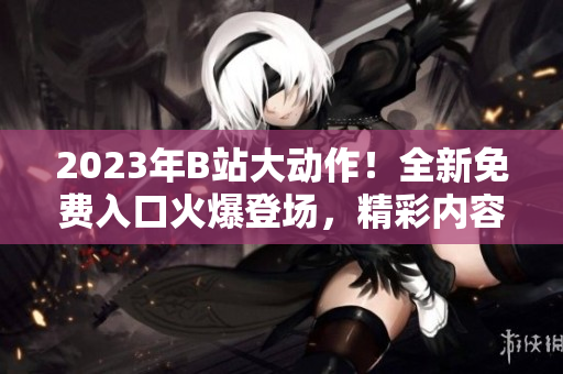 2023年B站大動(dòng)作！全新免費(fèi)入口火爆登場(chǎng)，精彩內(nèi)容搶先體驗(yàn)