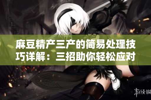 麻豆精產(chǎn)三產(chǎn)的簡易處理技巧詳解：三招助你輕松應對