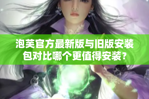 泡芙官方最新版與舊版安裝包對比哪個更值得安裝？